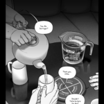Chapter 8: Heavy Water A closeup of a coffee table fades out of blackness, showing three different people's hands. A hotpad sits in the middle of the table with three normal sized mugs around it. On the far side of the table, next to an empty seat on the couch, is a four cup glass measuring jug full of water. The jug has stickers on the outside of a helicopter, an airplane, a flower, and a cartoon quailicorn; along with rectangular labels reading "TALITA ONLY." Otília: Tea, Mx. Derringer? Mel: Thank you, Otília. Otília pours tea from a teapot into a mug held in Mel's hands. The other seated person rests their hand on the table. It is an older hand, with scars on the fingers. Other person: Shouldn’t Talita be here for this?